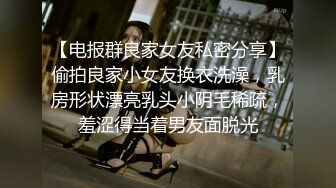 【电报群良家女友私密分享】偷拍良家小女友换衣洗澡，乳房形状漂亮乳头小阴毛稀疏，羞涩得当着男友面脱光