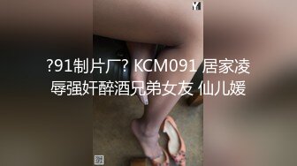 ?91制片厂? KCM091 居家凌辱强奸醉酒兄弟女友 仙儿媛