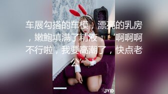 车展勾搭的车模，漂亮的乳房，嫩鲍填满了精液：‘啊啊啊不行啦，我要高潮了，快点老公’！