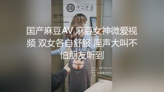 国产麻豆AV 麻豆女神微爱视频 双女各自舒服 淫声大叫不怕朋友听到