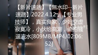 【新片速遞】【無水印--新片速遞】2022.4.12，【专业男技师】，真实良家，少妇空虚寂寞冷，小伙给高潮，偷拍骚逼流水[809MB/MP4/02:06:52]