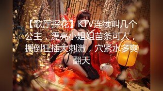 【歌厅探花】KTV连续叫几个公主，漂亮小姐姐苗条可人，摁倒狂插太刺激，穴紧水多爽翻天