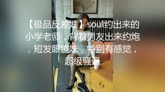 【极品反差婊】soul约出来的小学老师，背着男友出来约炮，短发眼镜妹，特别有感觉，超级骚逼