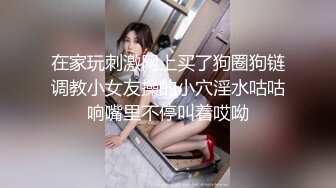 在家玩刺激网上买了狗圈狗链调教小女友操的小穴淫水咕咕响嘴里不停叫着哎呦