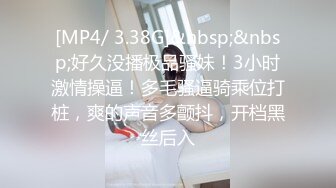 [MP4/ 3.38G]&nbsp;&nbsp;好久没播极品骚妹！3小时激情操逼！多毛骚逼骑乘位打桩，爽的声音多颤抖，开档黑丝后入