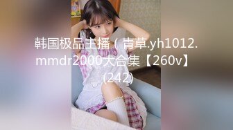 韩国极品主播（青草.yh1012.mmdr2000大合集【260v】  (242)