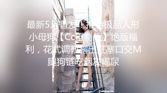 最新5月首发！推特极品人形小母狗【Cc重制版】绝版福利，花式调教露出肛塞口交M腿狗链吃烟灰喝尿