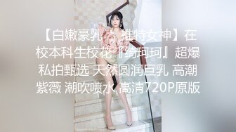 【白嫩豪乳❤️推特女神】在校本科生校花『绮珂珂』超爆私拍甄选 天然圆润巨乳 高潮紫薇 潮吹喷水 高清720P原版