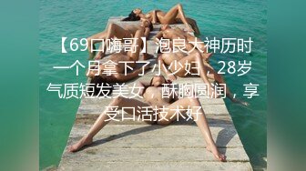 【69口嗨哥】泡良大神历时一个月拿下了小少妇，28岁气质短发美女，酥胸圆润，享受口活技术好