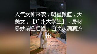 人气女神来袭，明星颜值，大美女，【广州大学生】，身材曼妙前凸后翘，白浆从洞洞流出