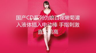 国产CD系列伪娘百夜嫩菊灌入液体插入电动棒 手指刺激直达前高